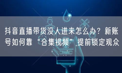 抖音直播带货没人进来怎么办？新账号如何靠“合集视频”提前锁定观众