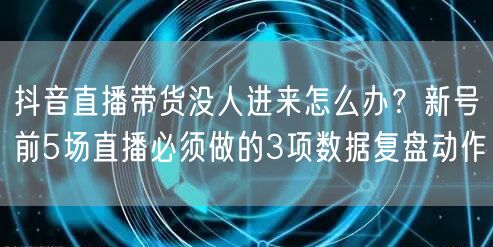 抖音直播带货没人进来怎么办？新号前5场直播必须做的3项数据复盘动作