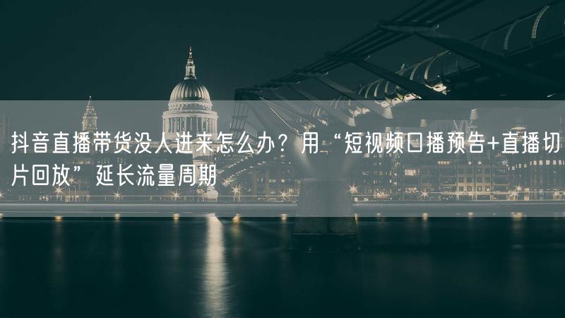 抖音直播带货没人进来怎么办？用“短视频口播预告+直播切片回放”延长流量周期