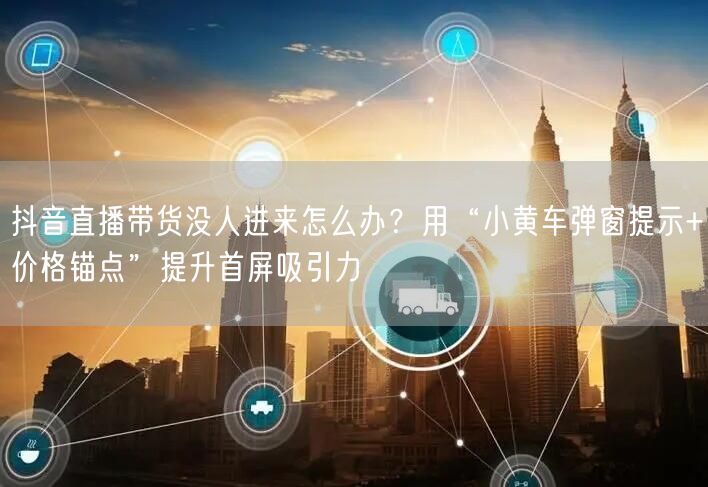 抖音直播带货没人进来怎么办？用“小黄车弹窗提示+价格锚点”提升首屏吸引力