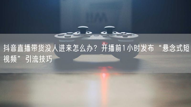 抖音直播带货没人进来怎么办？开播前1小时发布“悬念式短视频”引流技巧