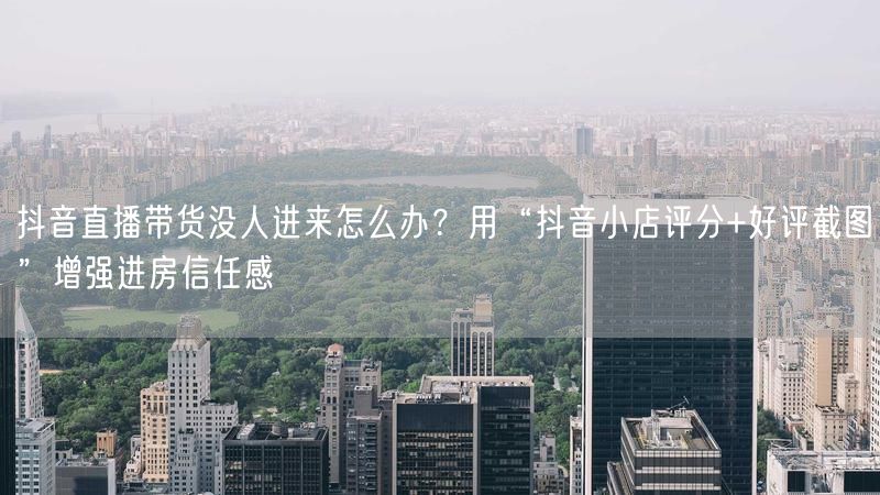 抖音直播带货没人进来怎么办？用“抖音小店评分+好评截图”增强进房信任感