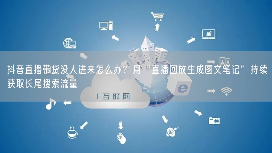 抖音直播带货没人进来怎么办？用“直播回放生成图文笔记”持续获取长尾搜索流量