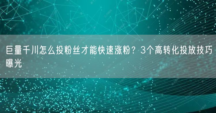 巨量千川怎么投粉丝才能快速涨粉？3个高转化投放技巧曝光