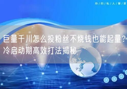 巨量千川怎么投粉丝不烧钱也能起量？冷启动期高效打法揭秘