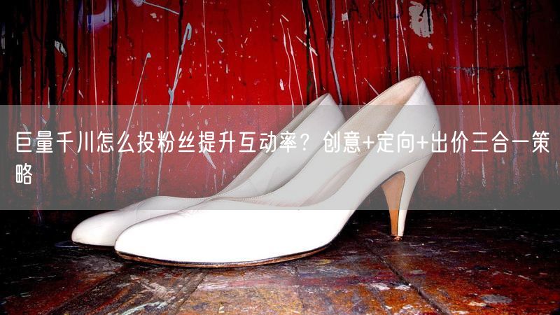 巨量千川怎么投粉丝提升互动率？创意+定向+出价三合一策略