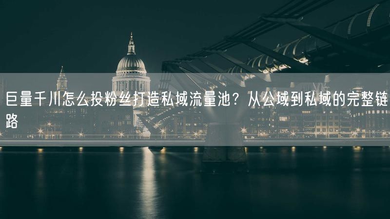 巨量千川怎么投粉丝打造私域流量池？从公域到私域的完整链路