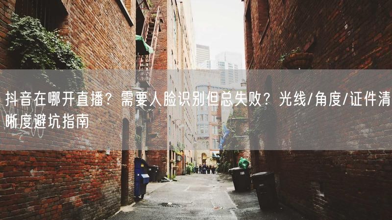 抖音在哪开直播？需要人脸识别但总失败？光线/角度/证件清晰度避坑指南