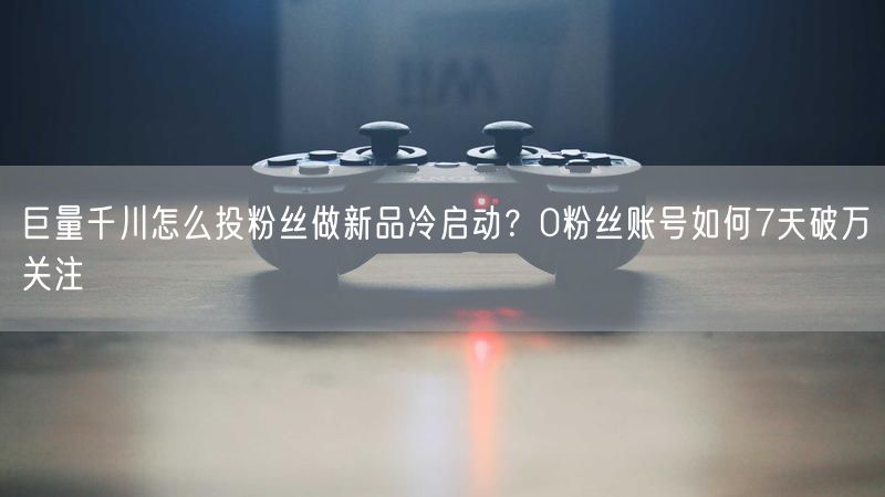 巨量千川怎么投粉丝做新品冷启动？0粉丝账号如何7天破万关注