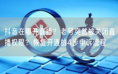 抖音在哪开直播？老号突然被关闭直播权限？恢复开通的4步申诉流程