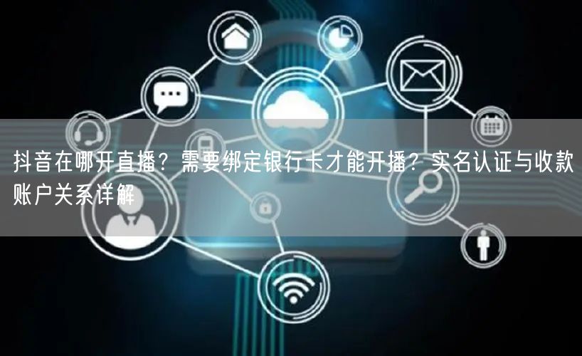 抖音在哪开直播？需要绑定银行卡才能开播？实名认证与收款账户关系详解