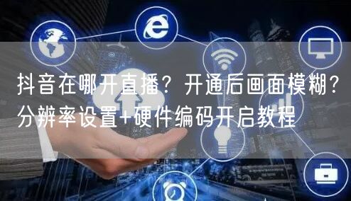 抖音在哪开直播？开通后画面模糊？分辨率设置+硬件编码开启教程