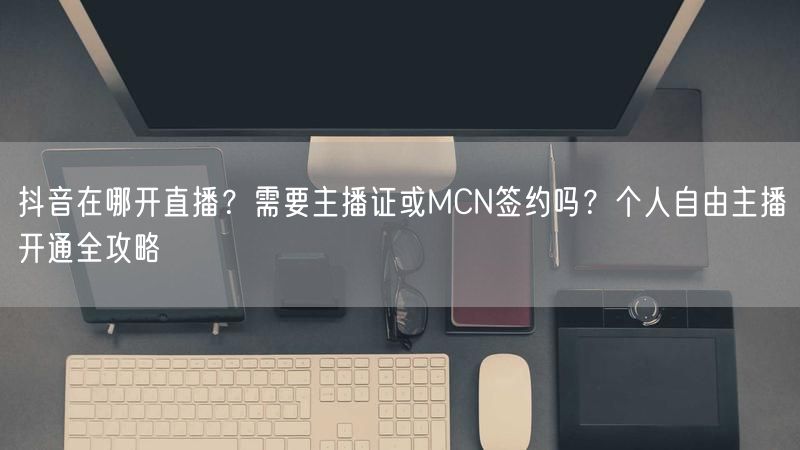 抖音在哪开直播？需要主播证或MCN签约吗？个人自由主播开通全攻略