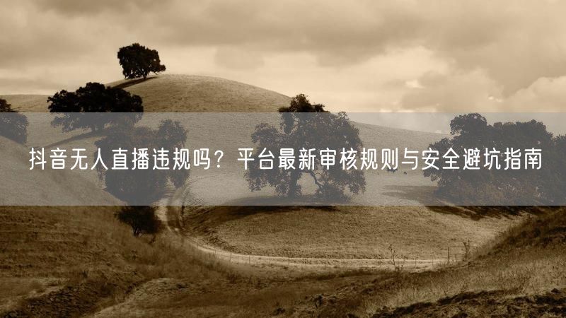 抖音无人直播违规吗？平台最新审核规则与安全避坑指南