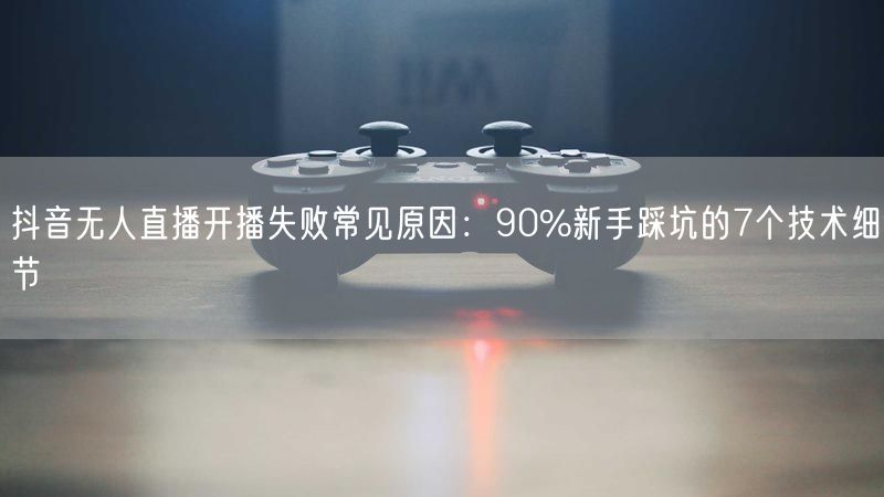 抖音无人直播开播失败常见原因：90%新手踩坑的7个技术细节