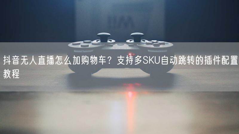 抖音无人直播怎么加购物车？支持多SKU自动跳转的插件配置教程