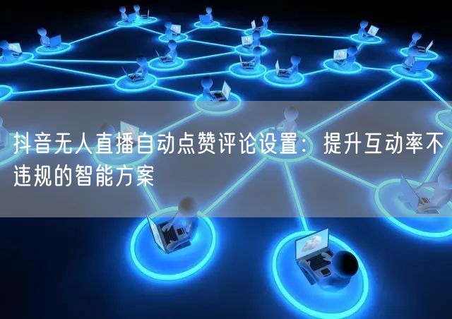 抖音无人直播自动点赞评论设置：提升互动率不违规的智能方案