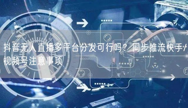 抖音无人直播多平台分发可行吗？同步推流快手/视频号注意事项