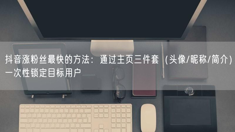 抖音涨粉丝最快的方法：通过主页三件套（头像/昵称/简介）一次性锁定目标用户