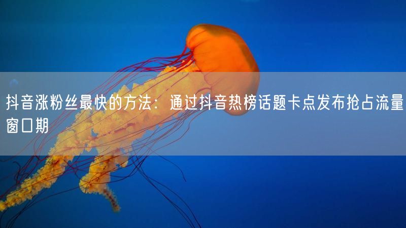 抖音涨粉丝最快的方法：通过抖音热榜话题卡点发布抢占流量窗口期