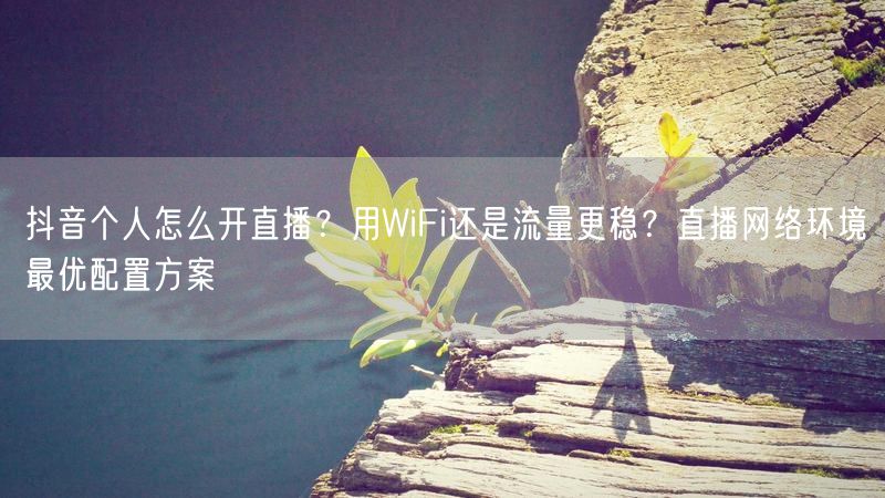 抖音个人怎么开直播？用WiFi还是流量更稳？直播网络环境最优配置方案