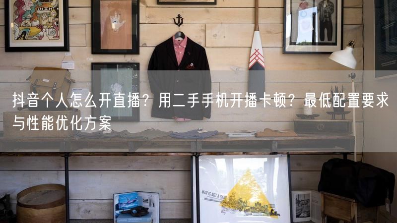 抖音个人怎么开直播？用二手手机开播卡顿？最低配置要求与性能优化方案