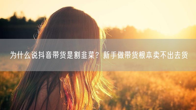 为什么说抖音带货是割韭菜？新手做带货根本卖不出去货