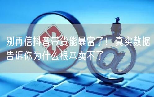 别再信抖音带货能暴富了！真实数据告诉你为什么根本卖不了