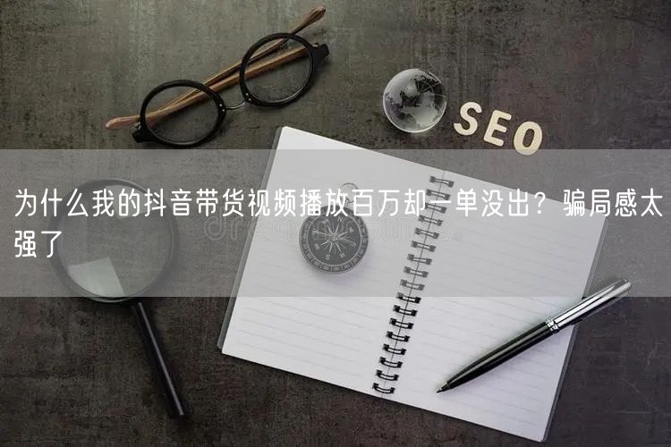 为什么我的抖音带货视频播放百万却一单没出？骗局感太强了
