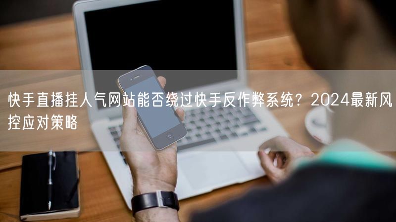 快手直播挂人气网站能否绕过快手反作弊系统？2024最新风控应对策略