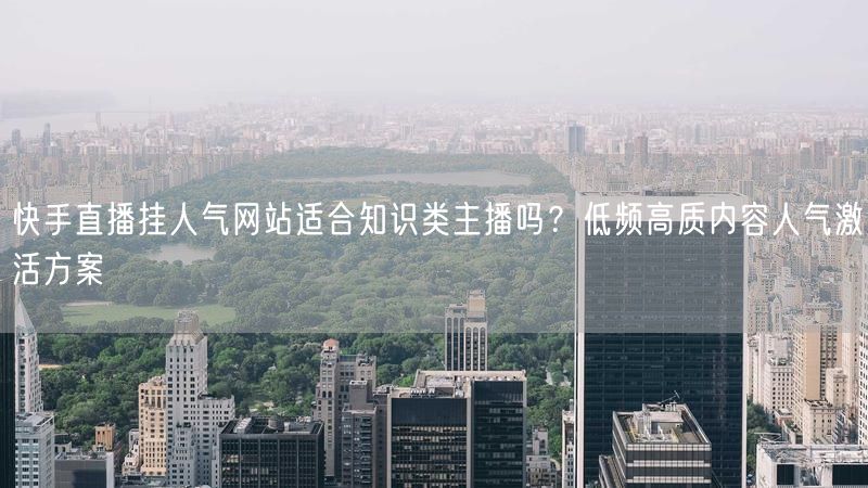 快手直播挂人气网站适合知识类主播吗？低频高质内容人气激活方案