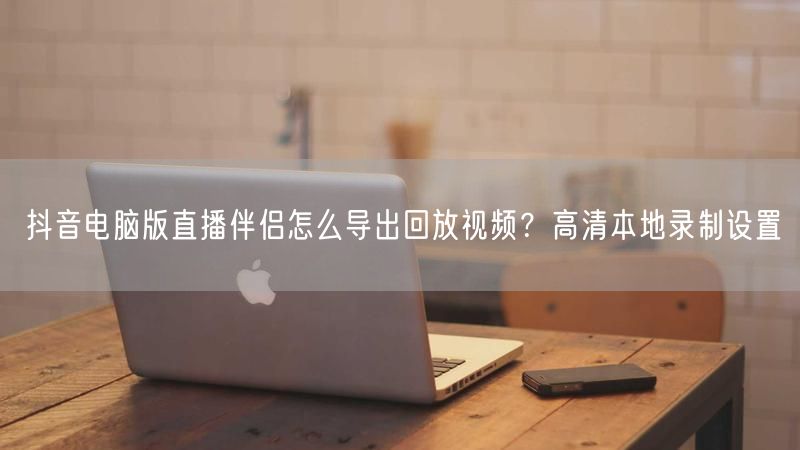 抖音电脑版直播伴侣怎么导出回放视频？高清本地录制设置