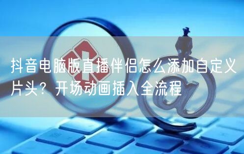 抖音电脑版直播伴侣怎么添加自定义片头？开场动画插入全流程