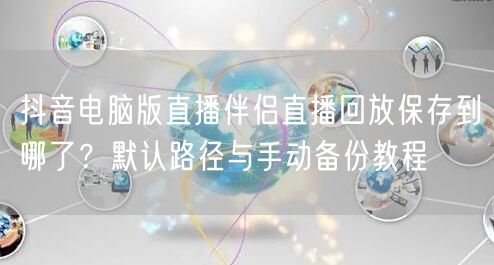 抖音电脑版直播伴侣直播回放保存到哪了？默认路径与手动备份教程