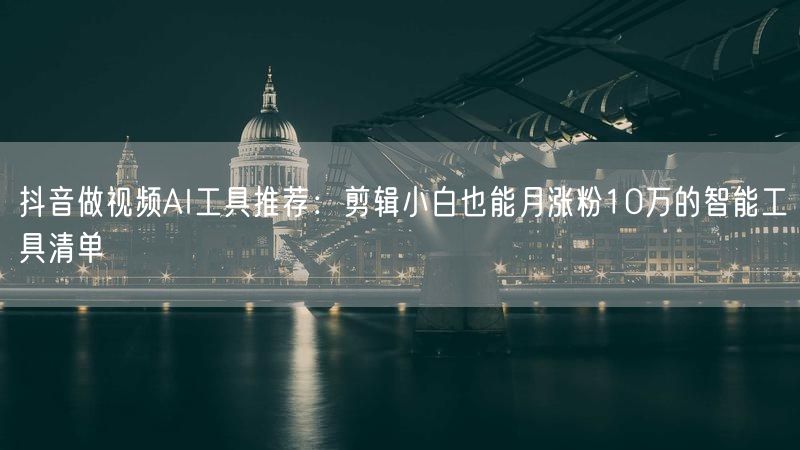 抖音做视频AI工具推荐：剪辑小白也能月涨粉10万的智能工具清单