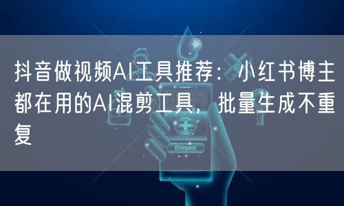 抖音做视频AI工具推荐：小红书博主都在用的AI混剪工具，批量生成不重复