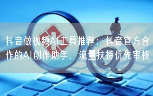 抖音做视频AI工具推荐：抖音官方合作的AI创作助手，流量扶持优先审核