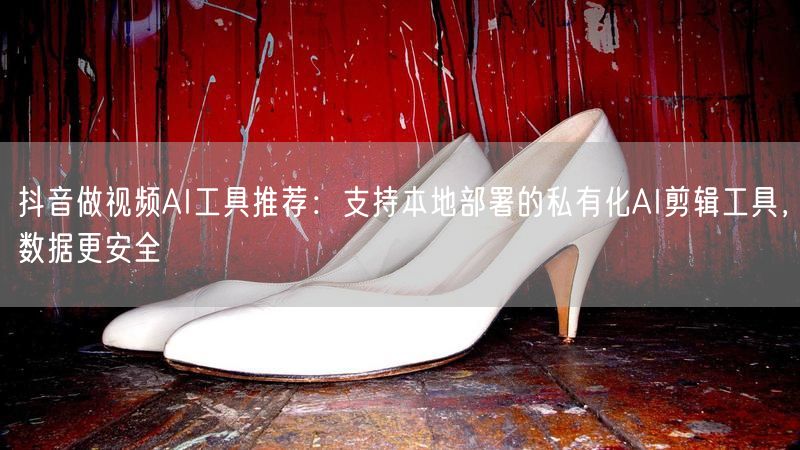 抖音做视频AI工具推荐：支持本地部署的私有化AI剪辑工具，数据更安全