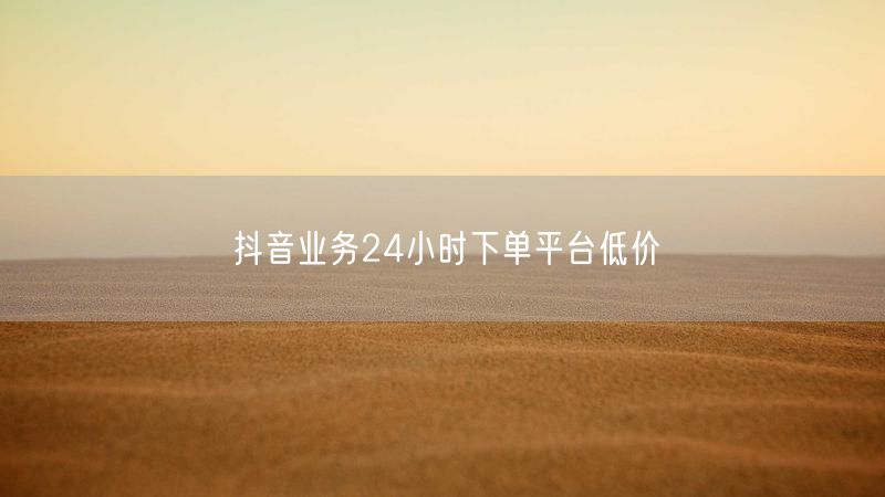 抖音业务24小时下单平台低价