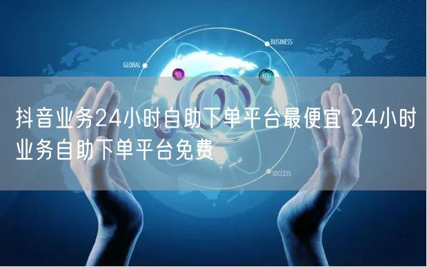 抖音业务24小时自助下单平台最便宜 24小时业务自助下单平台免费