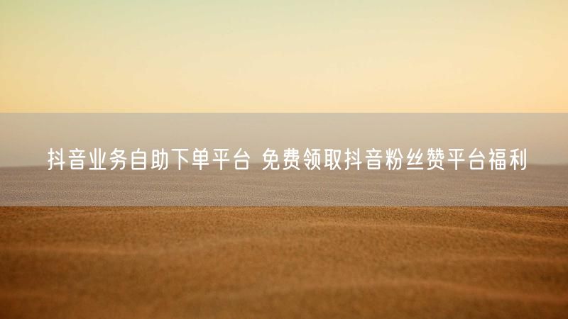 抖音业务自助下单平台 免费领取抖音粉丝赞平台福利
