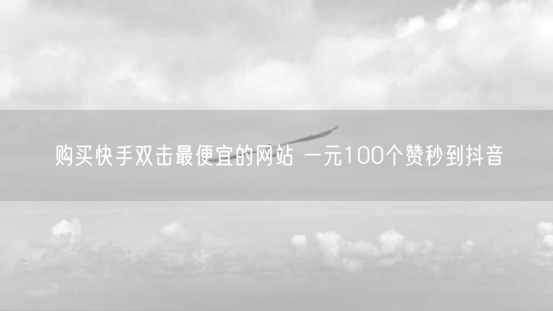 购买快手双击最便宜的网站 一元100个赞秒到抖音