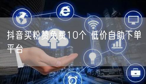 抖音买粉赞免费10个 低价自助下单平台