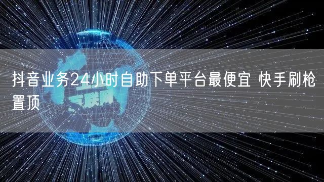 抖音业务24小时自助下单平台最便宜 快手刷枪置顶