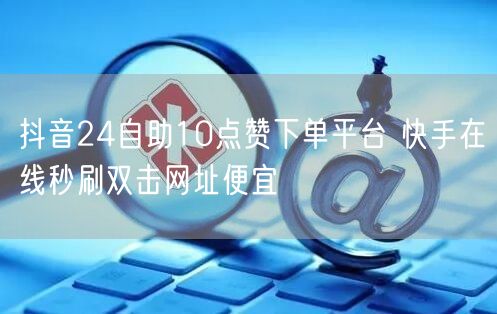抖音24自助10点赞下单平台 快手在线秒刷双击网址便宜