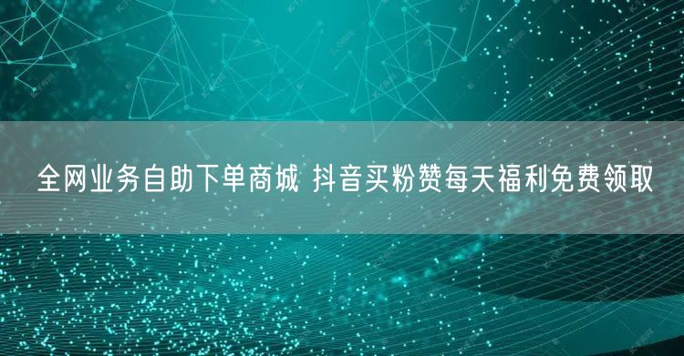 全网业务自助下单商城 抖音买粉赞每天福利免费领取