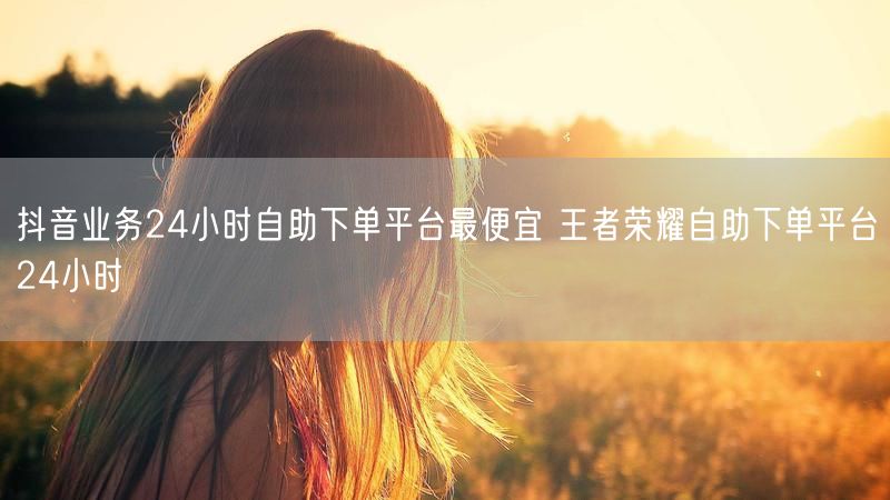 抖音业务24小时自助下单平台最便宜 王者荣耀自助下单平台24小时