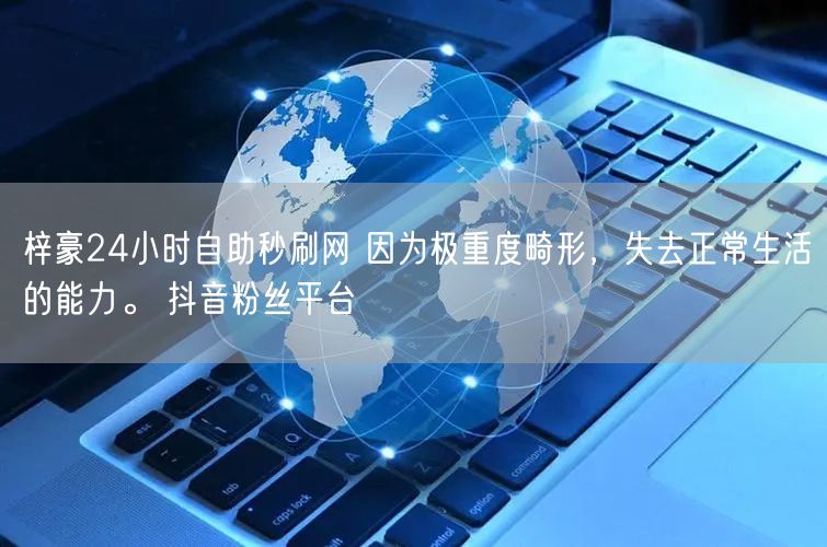 梓豪24小时自助秒刷网 因为极重度畸形，失去正常生活的能力。 抖音粉丝平台