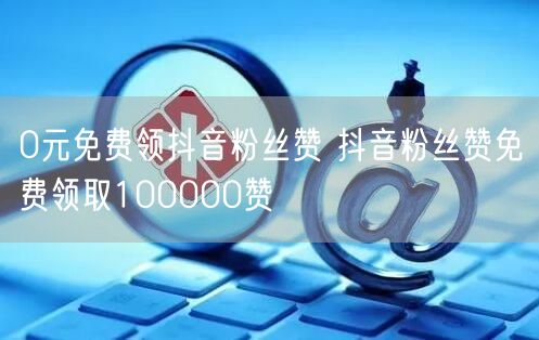 0元免费领抖音粉丝赞 抖音粉丝赞免费领取100000赞