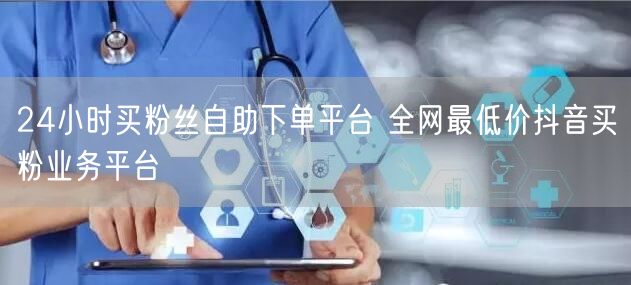 24小时买粉丝自助下单平台 全网最低价抖音买粉业务平台